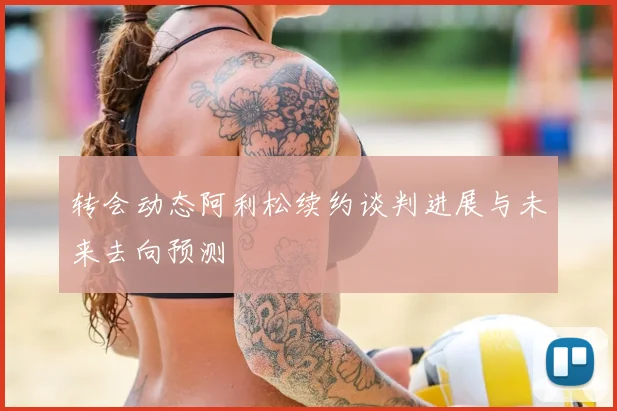 转会动态阿利松续约谈判进展与未来去向预测