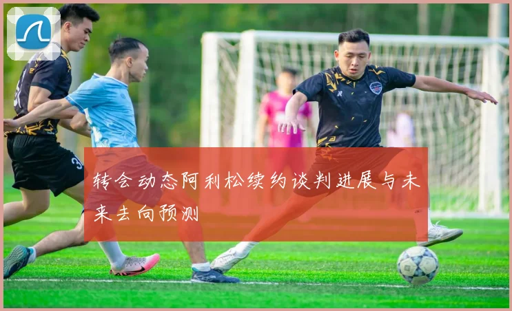 转会动态阿利松续约谈判进展与未来去向预测